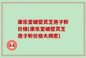康乐堂破壁灵芝孢子粉价格(康乐堂破壁灵芝孢子粉价格大揭密)