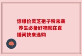 惊爆价灵芝孢子粉来袭 养生必备好物就在直播间快来选购
