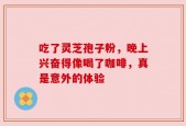 吃了灵芝孢子粉，晚上兴奋得像喝了咖啡，真是意外的体验