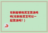 石斛能够和灵芝煲汤吗吗(石斛和灵芝可以一起煲汤吗？)
