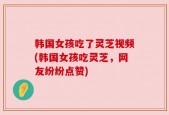 韩国女孩吃了灵芝视频(韩国女孩吃灵芝，网友纷纷点赞)
