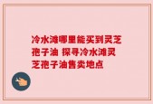 冷水滩哪里能买到灵芝孢子油 探寻冷水滩灵芝孢子油售卖地点