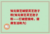 知元御芝破壁灵芝孢子粉(知元御芝灵芝孢子粉——打破壁提纯，健康生活助力)