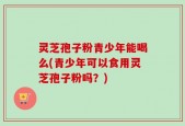 灵芝孢子粉青少年能喝么(青少年可以食用灵芝孢子粉吗？)