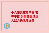 十六膳灵芝孢子粉 营养丰富 为健康生活注入活力的优质选择