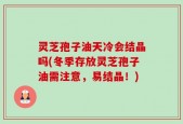 灵芝孢子油天冷会结晶吗(冬季存放灵芝孢子油需注意，易结晶！)