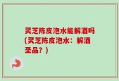 灵芝陈皮泡水能解酒吗(灵芝陈皮泡水：解酒圣品？)