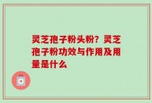 灵芝孢子粉头粉？灵芝孢子粉功效与作用及用量是什么