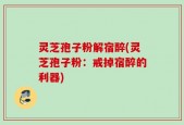 灵芝孢子粉解宿醉(灵芝孢子粉：戒掉宿醉的利器)
