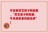 牛皮癣灵芝孢子粉胶囊_“灵芝孢子粉胶囊：牛皮癣患者的新选择”)