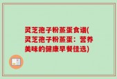 灵芝孢子粉蒸蛋食谱(灵芝孢子粉蒸蛋：营养美味的健康早餐佳选)