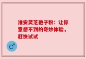 淮安灵芝孢子粉：让你意想不到的奇妙体验，赶快试试