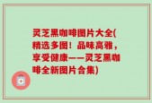 灵芝黑咖啡图片大全(精选多图！品味高雅，享受健康——灵芝黑咖啡全新图片合集)