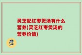 灵芝配红枣煲汤有什么营养(灵芝红枣煲汤的营养价值)