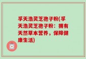 孚天浩灵芝孢子粉(孚天浩灵芝孢子粉：拥有天然草本营养，保障健康生活)