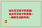 仙谷灵芝孢子粉直播(仙谷灵芝孢子粉直播——健康生活新风尚)