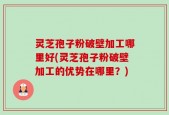 灵芝孢子粉破壁加工哪里好(灵芝孢子粉破壁加工的优势在哪里？)