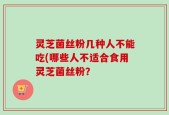 灵芝菌丝粉几种人不能吃(哪些人不适合食用灵芝菌丝粉？