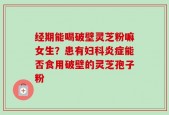 经期能喝破壁灵芝粉嘛女生？患有妇科炎症能否食用破壁的灵芝孢子粉