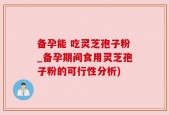 备孕能 吃灵芝孢子粉_备孕期间食用灵芝孢子粉的可行性分析)