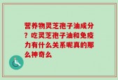 营养物灵芝孢子油成分？吃灵芝孢子油和免疫力有什么关系呢真的那么神奇么