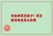 钩虫卵灵芝孢子？灵芝菌包有虫怎么处理