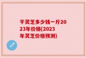 干灵芝多少钱一斤2023年价格(2023年灵芝价格预测)