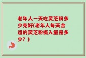 老年人一天吃灵芝粉多少克好(老年人每天合适的灵芝粉摄入量是多少？)