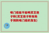 喷门癌能不能喝灵芝孢子粉(灵芝孢子粉有助于预防喷门癌的发生)