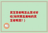 灵芝煲老鸭怎么煲才好吃(如何煮出美味的灵芝老鸭煲？)