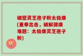 破壁灵芝孢子粉太极康(重拳出击，破解健康难题：太极康灵芝孢子粉)