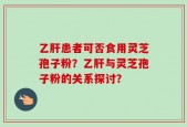 乙肝患者可否食用灵芝孢子粉？乙肝与灵芝孢子粉的关系探讨？