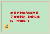 赤灵芝泡酒方法(赤灵芝用酒泡制，健康又美味，如何做？)