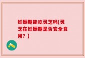 妊娠期能吃灵芝吗(灵芝在妊娠期是否安全食用？)