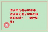 池润灵芝孢子粉测评(池润灵芝孢子粉真的值得购买吗？——测评结果)