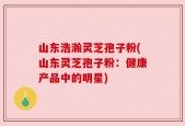 山东浩瀚灵芝孢子粉(山东灵芝孢子粉：健康产品中的明星)
