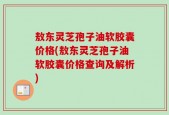 敖东灵芝孢子油软胶囊价格(敖东灵芝孢子油软胶囊价格查询及解析)
