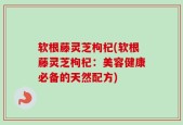 软根藤灵芝枸杞(软根藤灵芝枸杞：美容健康必备的天然配方)
