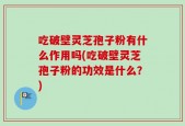 吃破壁灵芝孢子粉有什么作用吗(吃破壁灵芝孢子粉的功效是什么？)