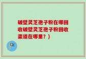 破壁灵芝孢子粉在哪回收破壁灵芝孢子粉回收渠道在哪里？)
