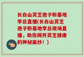 长白山灵芝孢子粉基地李总直播(长白山灵芝孢子粉基地李总现场直播，助你揭开灵芝健康的神秘面纱！)