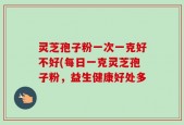 灵芝孢子粉一次一克好不好(每日一克灵芝孢子粉，益生健康好处多