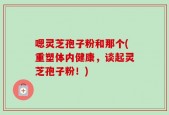 嗯灵芝孢子粉和那个(重塑体内健康，谈起灵芝孢子粉！)