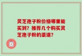 灵芝孢子粉价格哪里能买到？推荐几个购买灵芝孢子粉的渠道？