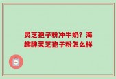 灵芝孢子粉冲牛奶？海趣牌灵芝孢子粉怎么样