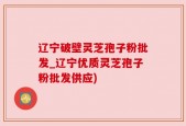 辽宁破壁灵芝孢子粉批发_辽宁优质灵芝孢子粉批发供应)