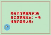 燕赤灵芝镇魔龙女(燕赤灵芝镇魔龙女：一场神秘的冒险之旅)