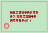 破壁灵芝孢子粉有效期多久(破壁灵芝孢子粉保质期有多长？)