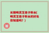 长期喝灵芝孢子粉水(喝灵芝孢子粉水的好处你知道吗？)