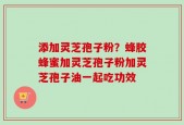 添加灵芝孢子粉？蜂胶蜂蜜加灵芝孢子粉加灵芝孢子油一起吃功效